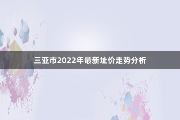 三亚市2022年最新址价走势分析